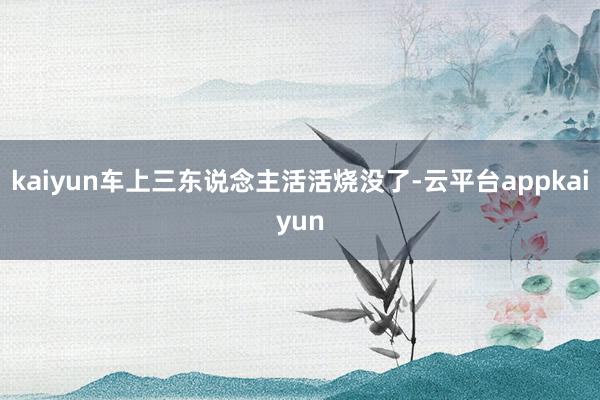 kaiyun车上三东说念主活活烧没了-云平台appkaiyun