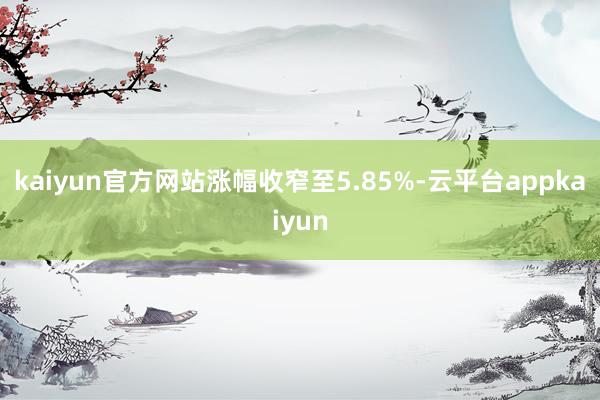 kaiyun官方网站涨幅收窄至5.85%-云平台appkaiyun
