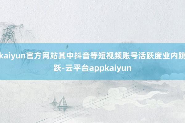 kaiyun官方网站其中抖音等短视频账号活跃度业内跳跃-云平台appkaiyun