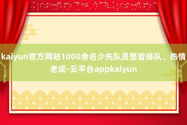 kaiyun官方网站1000余名少先队员整皆排队、热情老成-云平台appkaiyun