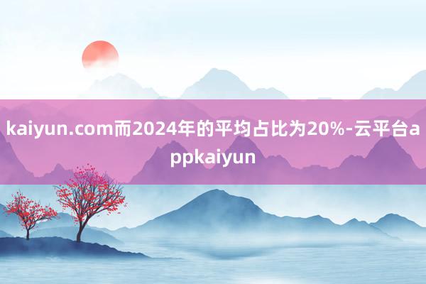 kaiyun.com而2024年的平均占比为20%-云平台appkaiyun
