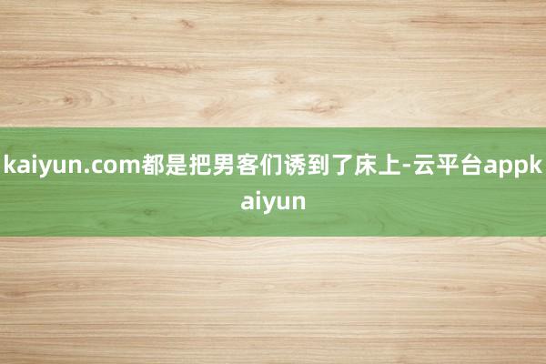 kaiyun.com都是把男客们诱到了床上-云平台appkaiyun
