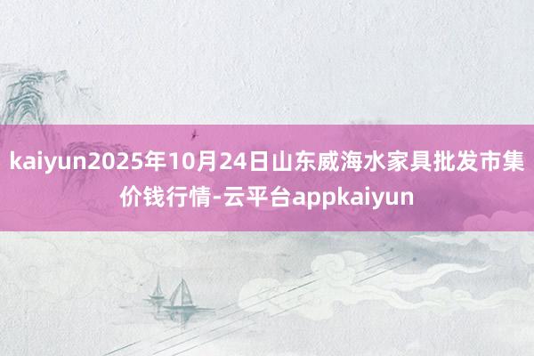 kaiyun2025年10月24日山东威海水家具批发市集价钱行情-云平台appkaiyun