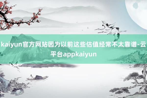 kaiyun官方网站因为以前这些估值经常不太靠谱-云平台appkaiyun