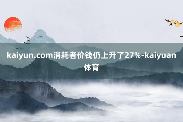 kaiyun.com消耗者价钱仍上升了27%-kaiyuan