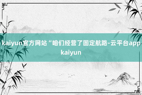 kaiyun官方网站“咱们经营了固定航路-云平台appkaiyun