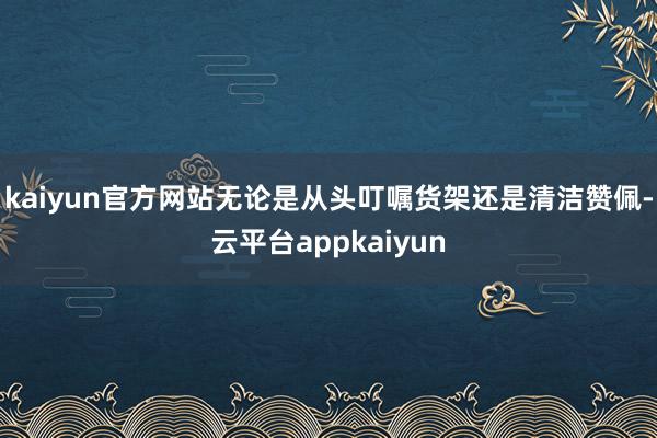 kaiyun官方网站无论是从头叮嘱货架还是清洁赞佩-云平台appkaiyun