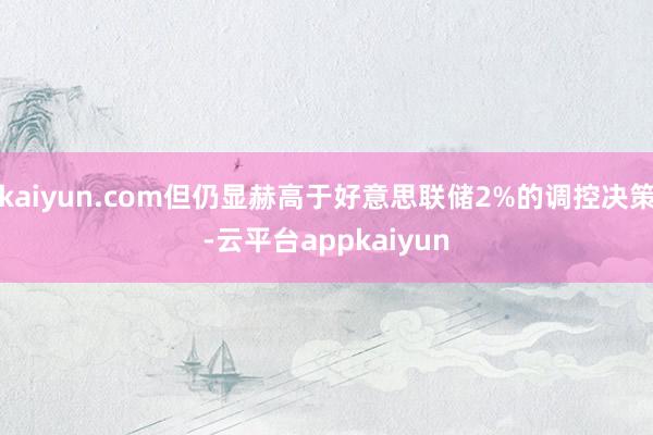 kaiyun.com但仍显赫高于好意思联储2%的调控决策-云平台appkaiyun