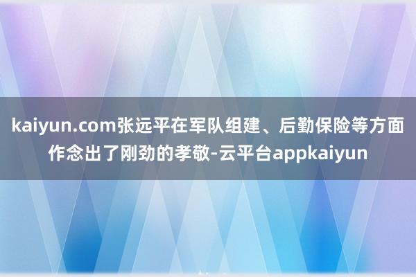 kaiyun.com张远平在军队组建、后勤保险等方面作念出了刚劲的孝敬-云平台appkaiyun