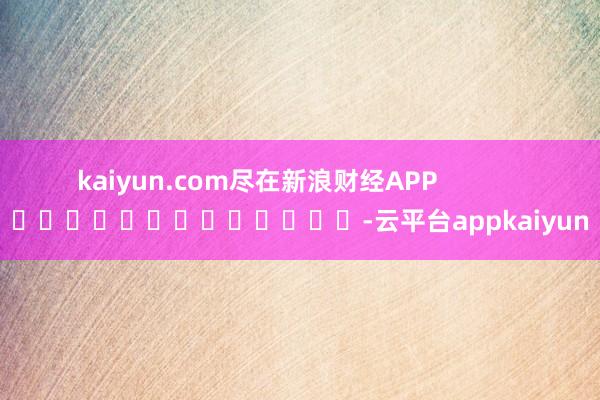 kaiyun.com尽在新浪财经APP            													-云平台appkaiyun