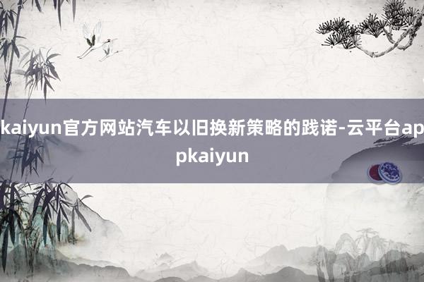 kaiyun官方网站汽车以旧换新策略的践诺-云平台appkaiyun