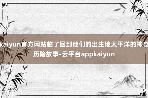 kaiyun官方网站临了回到他们的出生地太平洋的神奇历险故事-云平台appkaiyun