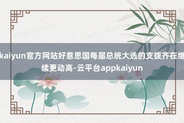 kaiyun官方网站好意思国每届总统大选的支拨齐在继续更动高-云平台appkaiyun