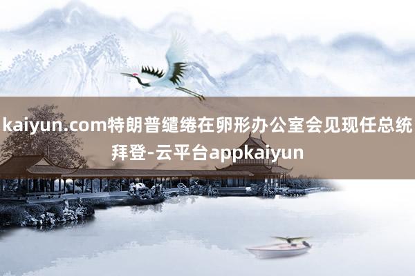 kaiyun.com特朗普缱绻在卵形办公室会见现任总统拜登-云平台appkaiyun