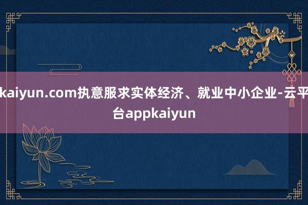kaiyun.com执意服求实体经济、就业中小企业-云平台appkaiyun