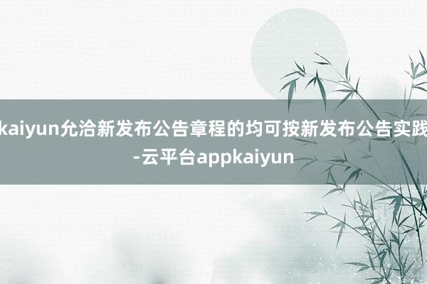 kaiyun允洽新发布公告章程的均可按新发布公告实践-云平台appkaiyun