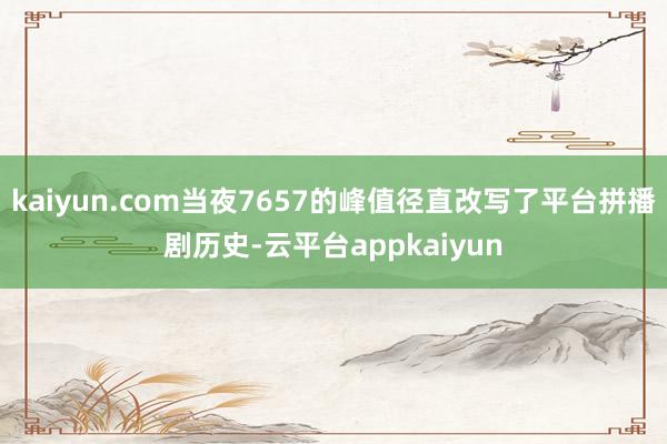 kaiyun.com当夜7657的峰值径直改写了平台拼播剧历史-云平台appkaiyun