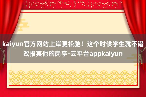 kaiyun官方网站上岸更松驰！这个时候学生就不错改报其他的岗亭-云平台appkaiyun