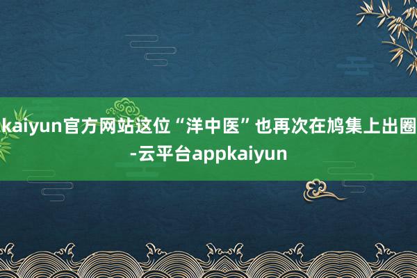 kaiyun官方网站这位“洋中医”也再次在鸠集上出圈-云平台appkaiyun