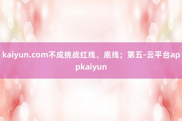 kaiyun.com不成挑战红线、底线；第五-云平台appkaiyun