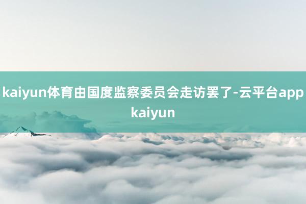 kaiyun体育由国度监察委员会走访罢了-云平台appkaiyun