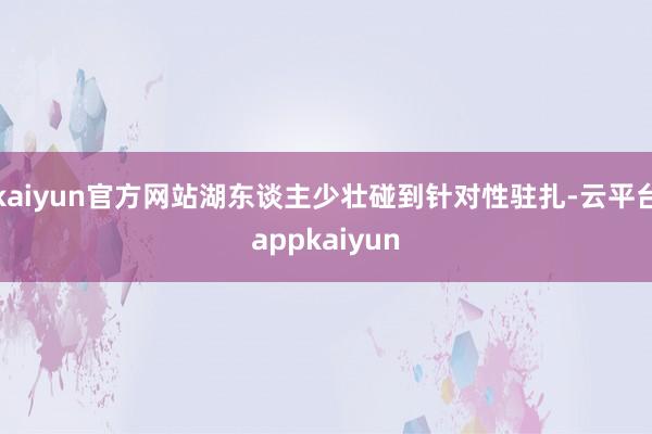 kaiyun官方网站湖东谈主少壮碰到针对性驻扎-云平台appkaiyun