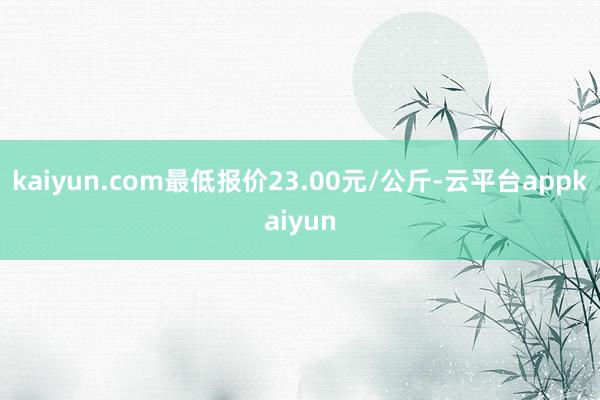 kaiyun.com最低报价23.00元/公斤-云平台appkaiyun