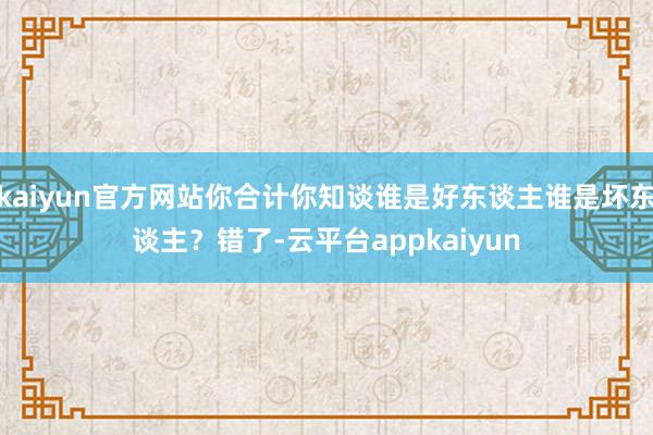 kaiyun官方网站你合计你知谈谁是好东谈主谁是坏东谈主?错了-云平台appkaiyun