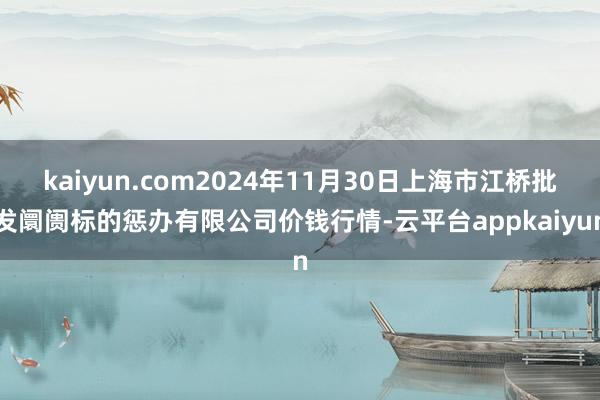 kaiyun.com2024年11月30日上海市江桥批发阛阓标的惩办有限公司价钱行情-云平台appkaiyun