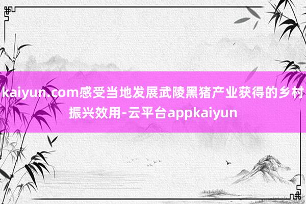 kaiyun.com感受当地发展武陵黑猪产业获得的乡村振兴效用-云平台appkaiyun