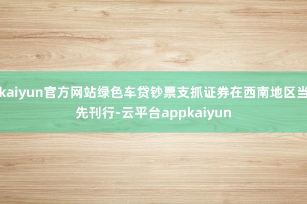kaiyun官方网站绿色车贷钞票支抓证券在西南地区当先刊行-云平台appkaiyun