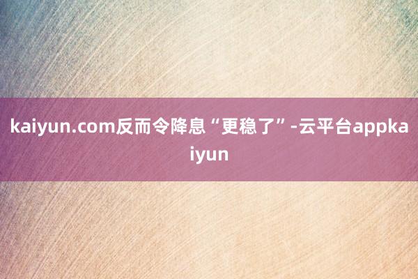 kaiyun.com反而令降息“更稳了”-云平台appkaiyun
