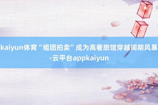 kaiyun体育“组团拍卖”成为高奢旅馆穿越周期风暴-云平台appkaiyun
