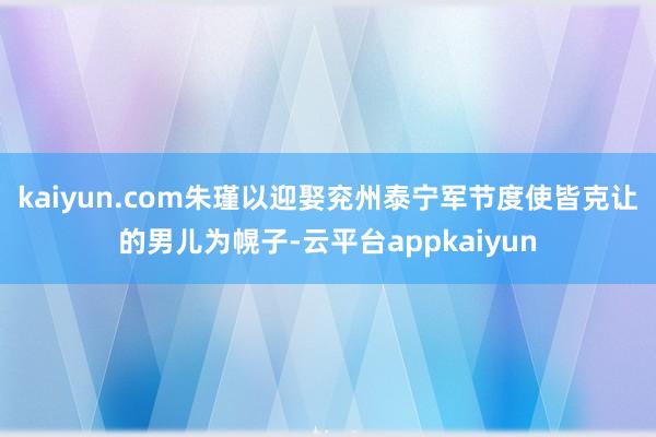 kaiyun.com朱瑾以迎娶兖州泰宁军节度使皆克让的男儿为幌子-云平台appkaiyun