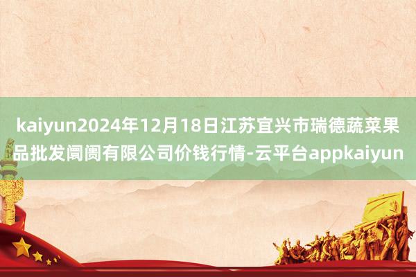 kaiyun2024年12月18日江苏宜兴市瑞德蔬菜果品批发阛阓有限公司价钱行情-云平台appkaiyun