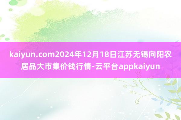 kaiyun.com2024年12月18日江苏无锡向阳农居品大市集价钱行情-云平台appkaiyun
