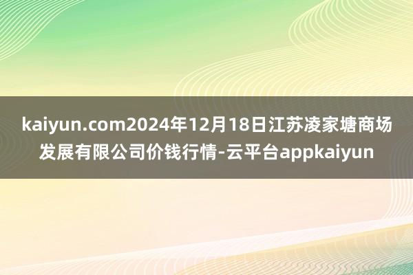kaiyun.com2024年12月18日江苏凌家塘商场发展有限公司价钱行情-云平台appkaiyun