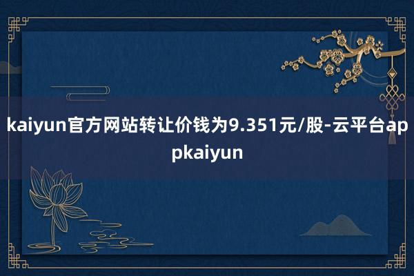 kaiyun官方网站转让价钱为9.351元/股-云平台appkaiyun