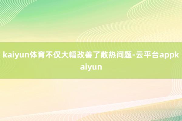kaiyun体育不仅大幅改善了散热问题-云平台appkaiyun