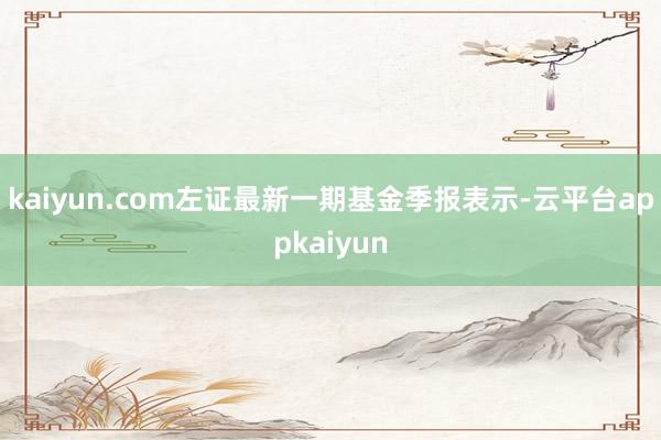 kaiyun.com左证最新一期基金季报表示-云平台appkaiyun