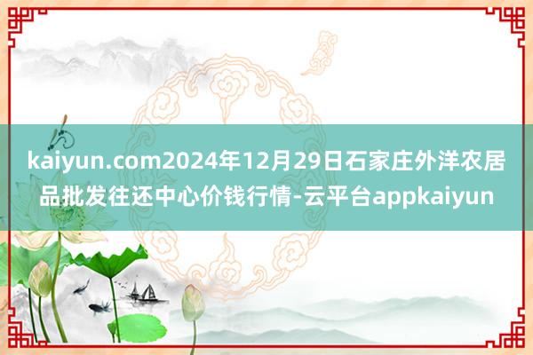 kaiyun.com2024年12月29日石家庄外洋农居品批发往还中心价钱行情-云平台appkaiyun