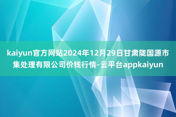 kaiyun官方网站2024年12月29日甘肃陇国源市集处理有限公司价钱行情-云平台appkaiyun