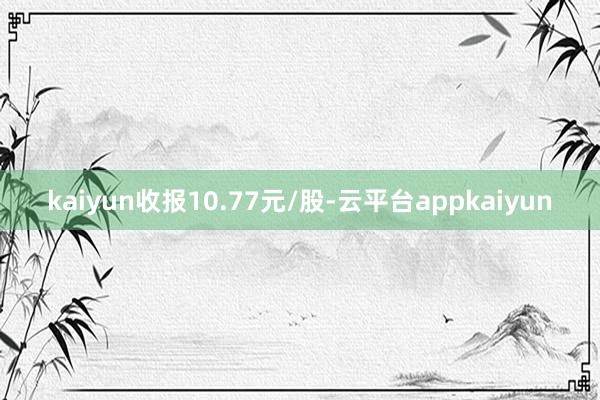 kaiyun收报10.77元/股-云平台appkaiyun