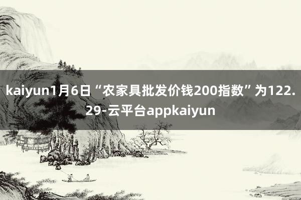 kaiyun1月6日“农家具批发价钱200指数”为122.29-云平台appkaiyun