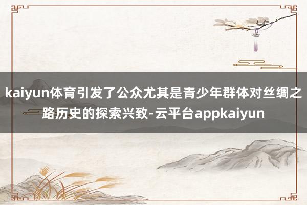 kaiyun体育引发了公众尤其是青少年群体对丝绸之路历史的探索兴致-云平台appkaiyun