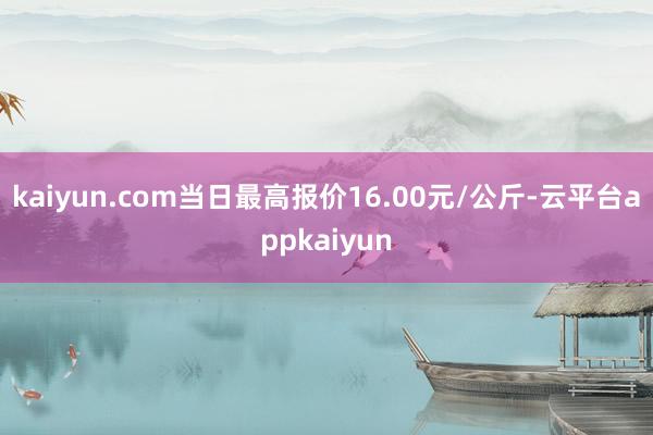 kaiyun.com当日最高报价16.00元/公斤-云平台appkaiyun