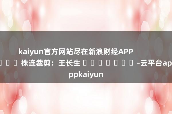 kaiyun官方网站尽在新浪财经APP            						株连裁剪：王长生 							-云平台appkaiyun