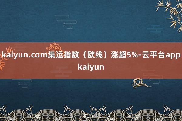 kaiyun.com集运指数（欧线）涨超5%-云平台appkaiyun