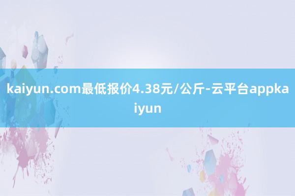 kaiyun.com最低报价4.38元/公斤-云平台appkaiyun