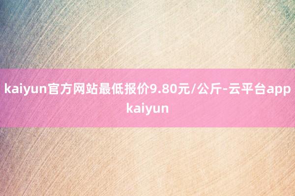 kaiyun官方网站最低报价9.80元/公斤-云平台appkaiyun